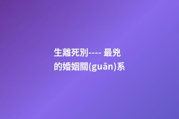 生離死別---- 最兇的婚姻關(guān)系